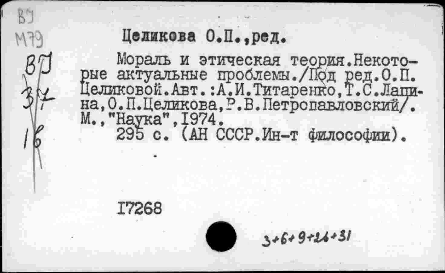 ﻿Целикова О.П.,ред.
Мораль и этическая теория.Некоторые актуальные проблемы./Под ред.О.П. Целиковой.Авт.:А.И.Титаренко,Т.С.Лапи-на,0.П.Целикова,?.В.Петропавловский/Г М.»"Наука",1974.
295 с. (АН СССР.Ин-т философии).
17268